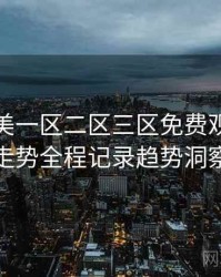 精品欧美一区二区三区免费观看评分走势全程记录趋势洞察