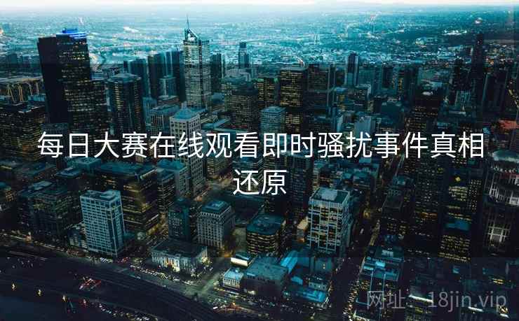 每日大赛在线观看即时骚扰事件真相还原