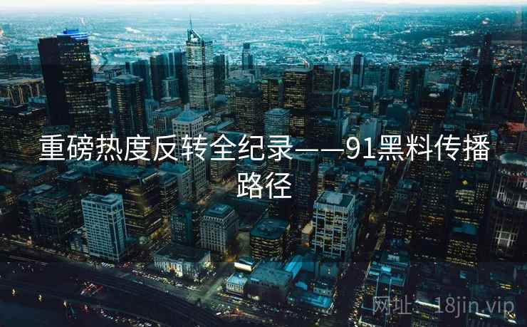 重磅热度反转全纪录——91黑料传播路径