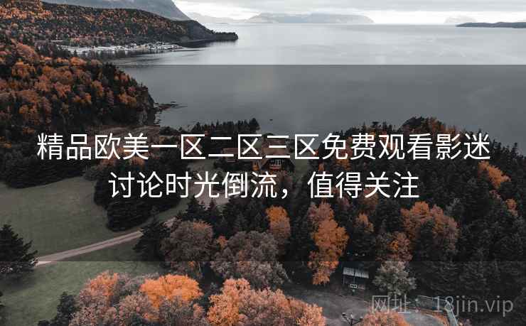 精品欧美一区二区三区免费观看影迷讨论时光倒流，值得关注
