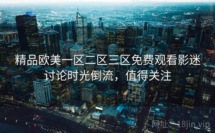 精品欧美一区二区三区免费观看影迷讨论时光倒流，值得关注