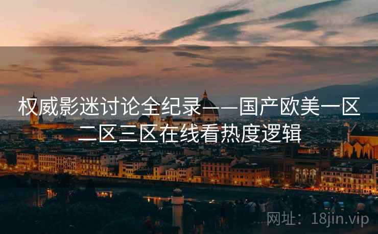 权威影迷讨论全纪录——国产欧美一区二区三区在线看热度逻辑