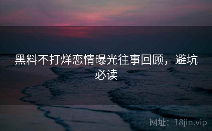 黑料不打烊恋情曝光往事回顾，避坑必读