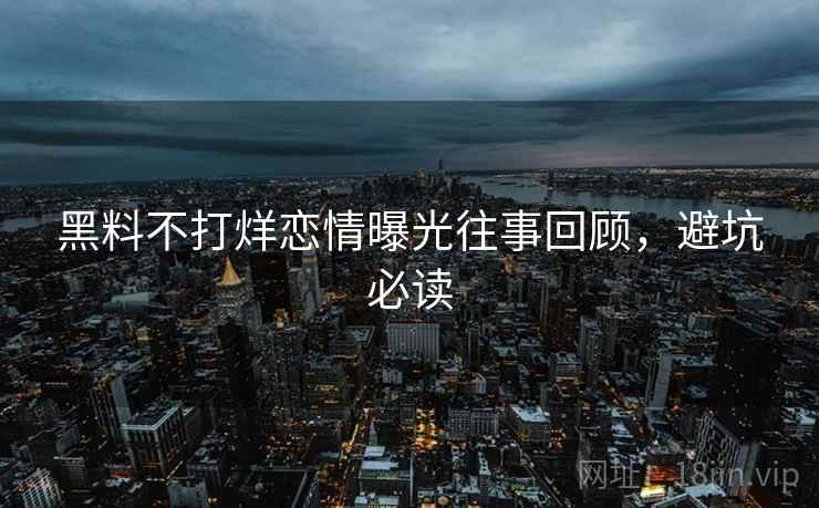 黑料不打烊恋情曝光往事回顾，避坑必读