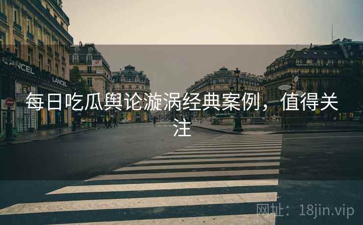 每日吃瓜舆论漩涡经典案例，值得关注