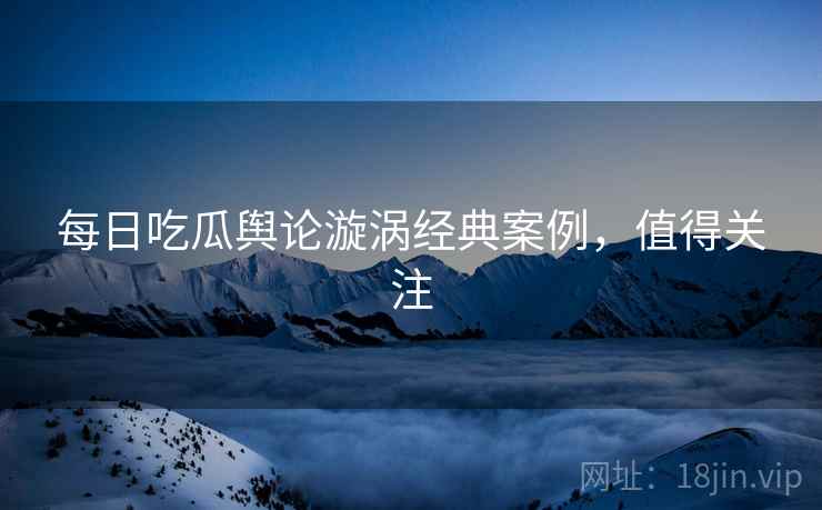 每日吃瓜舆论漩涡经典案例，值得关注