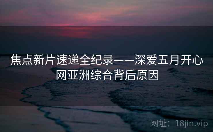 焦点新片速递全纪录——深爱五月开心网亚洲综合背后原因