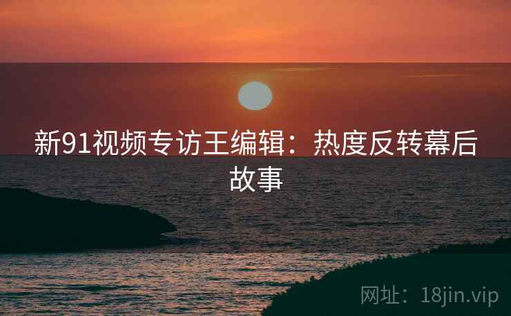 新91视频专访王编辑：热度反转幕后故事