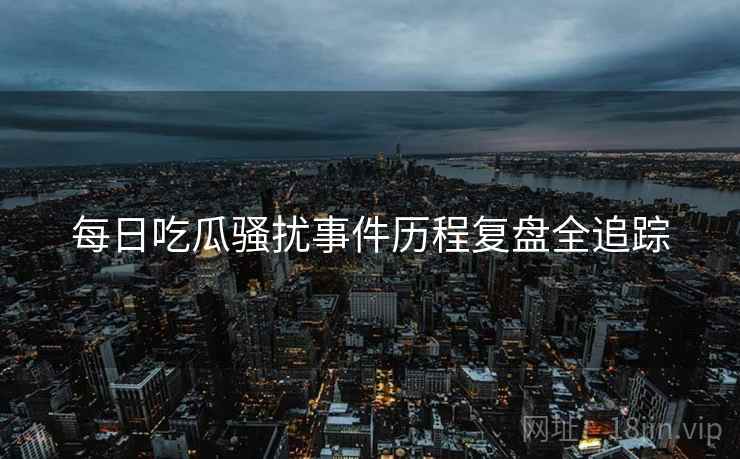 每日吃瓜骚扰事件历程复盘全追踪