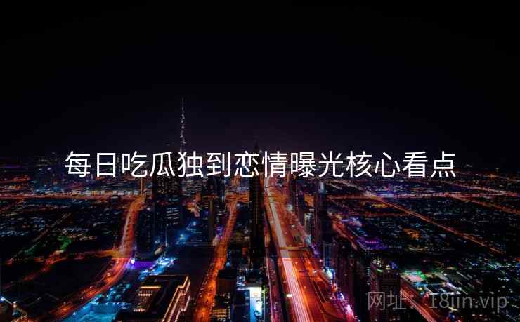 每日吃瓜独到恋情曝光核心看点