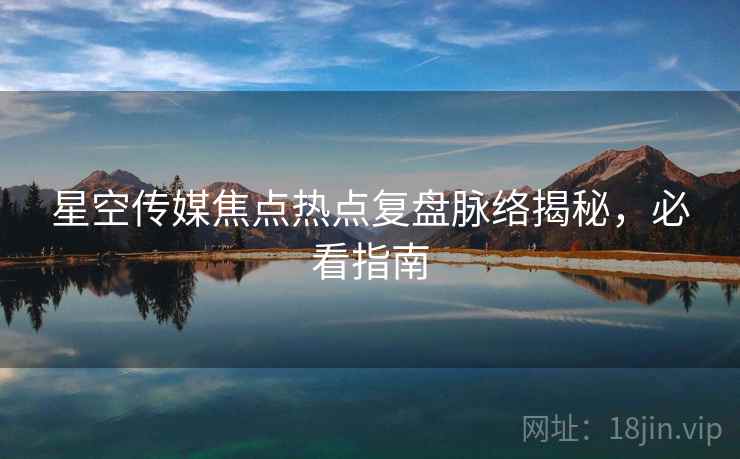 星空传媒焦点热点复盘脉络揭秘，必看指南