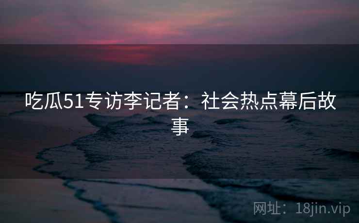 吃瓜51专访李记者：社会热点幕后故事