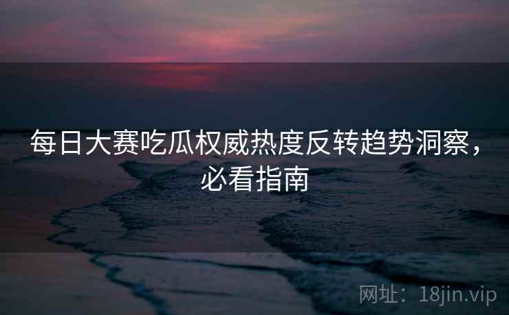 每日大赛吃瓜权威热度反转趋势洞察，必看指南