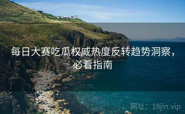 每日大赛吃瓜权威热度反转趋势洞察，必看指南