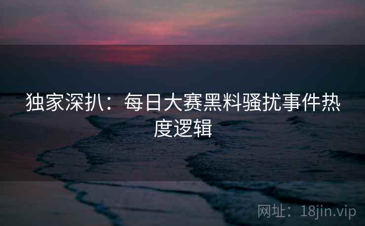 独家深扒：每日大赛黑料骚扰事件热度逻辑