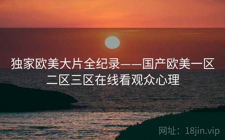独家欧美大片全纪录——国产欧美一区二区三区在线看观众心理