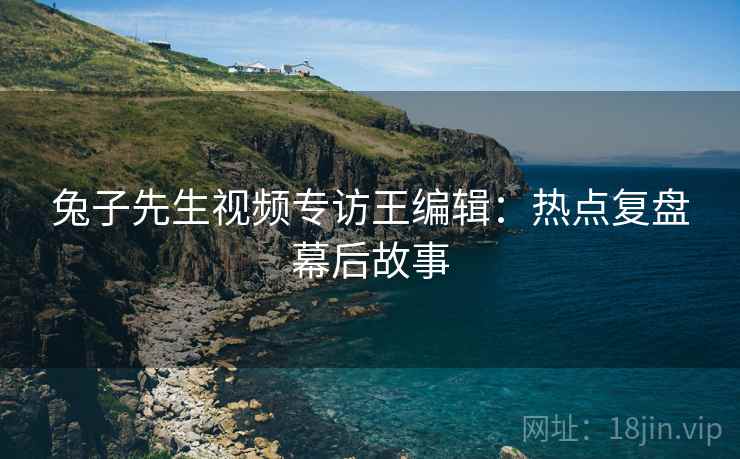 兔子先生视频专访王编辑：热点复盘幕后故事