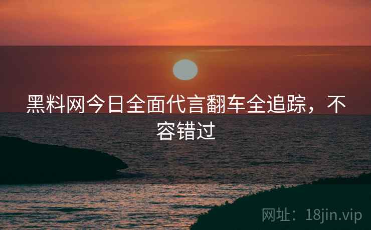 黑料网今日全面代言翻车全追踪，不容错过
