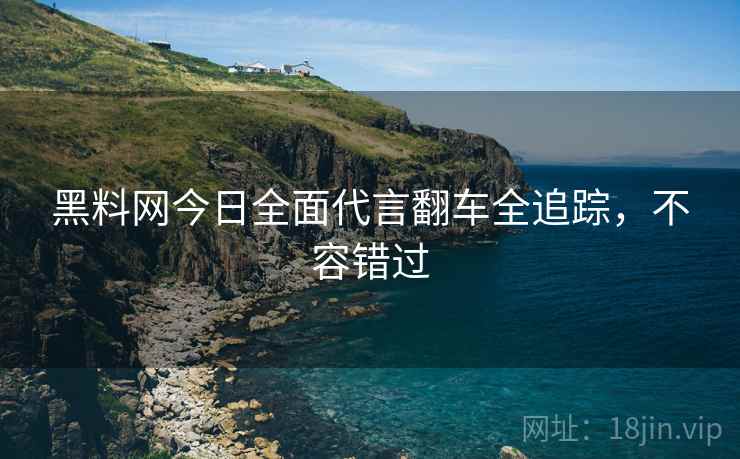 黑料网今日全面代言翻车全追踪，不容错过