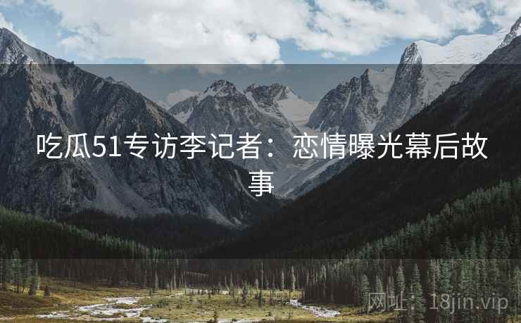 吃瓜51专访李记者：恋情曝光幕后故事