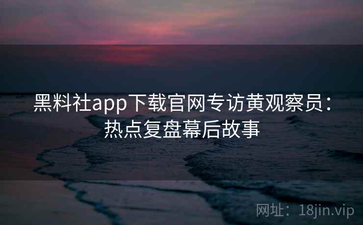 黑料社app下载官网专访黄观察员：热点复盘幕后故事