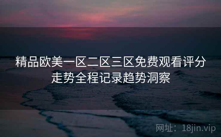 精品欧美一区二区三区免费观看评分走势全程记录趋势洞察