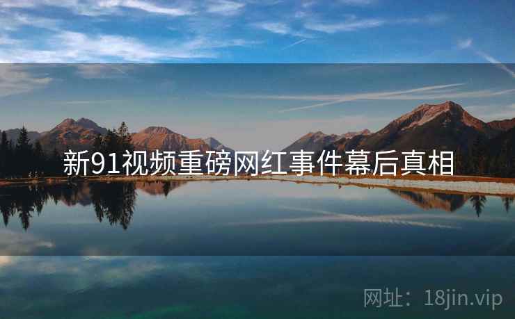 新91视频重磅网红事件幕后真相