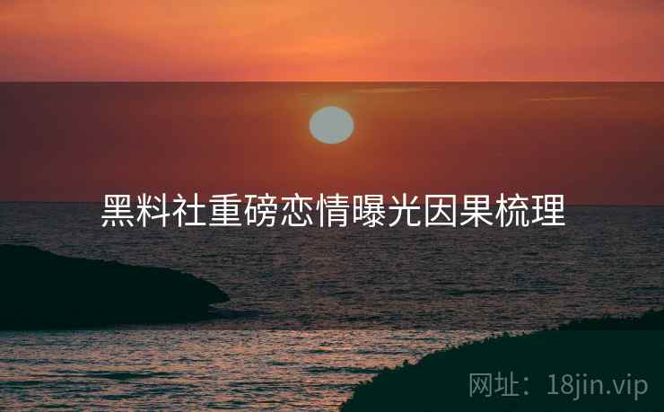 黑料社重磅恋情曝光因果梳理