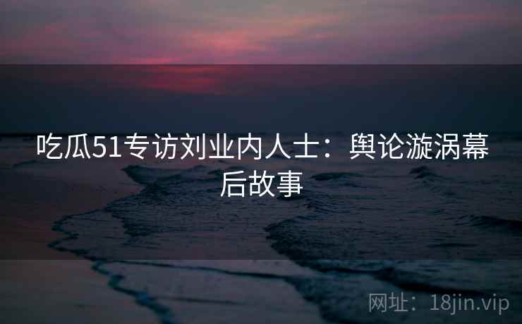 吃瓜51专访刘业内人士：舆论漩涡幕后故事