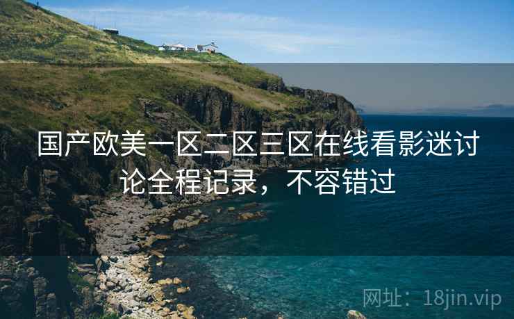 国产欧美一区二区三区在线看影迷讨论全程记录，不容错过