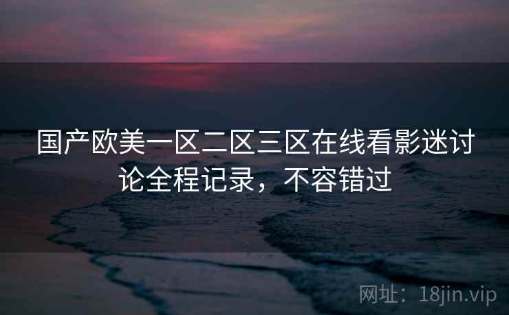 国产欧美一区二区三区在线看影迷讨论全程记录，不容错过