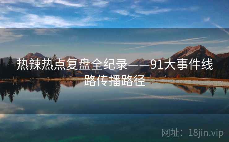 热辣热点复盘全纪录——91大事件线路传播路径