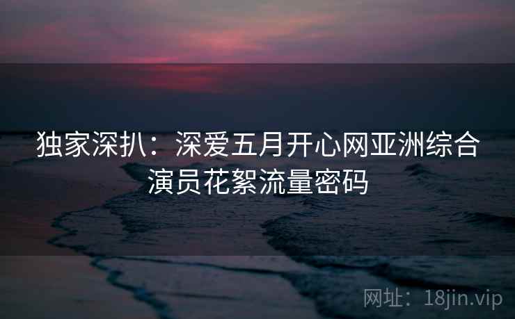 独家深扒：深爱五月开心网亚洲综合演员花絮流量密码