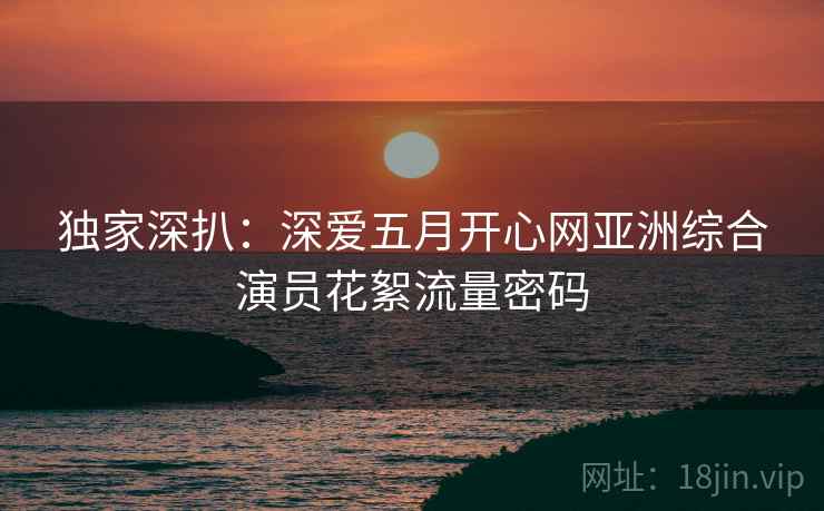 独家深扒：深爱五月开心网亚洲综合演员花絮流量密码