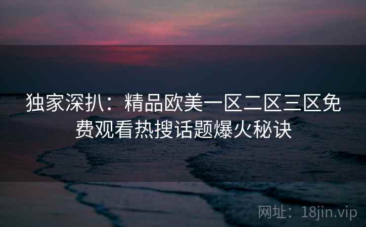 独家深扒：精品欧美一区二区三区免费观看热搜话题爆火秘诀