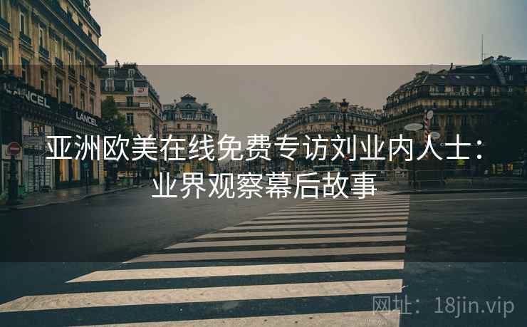 亚洲欧美在线免费专访刘业内人士：业界观察幕后故事