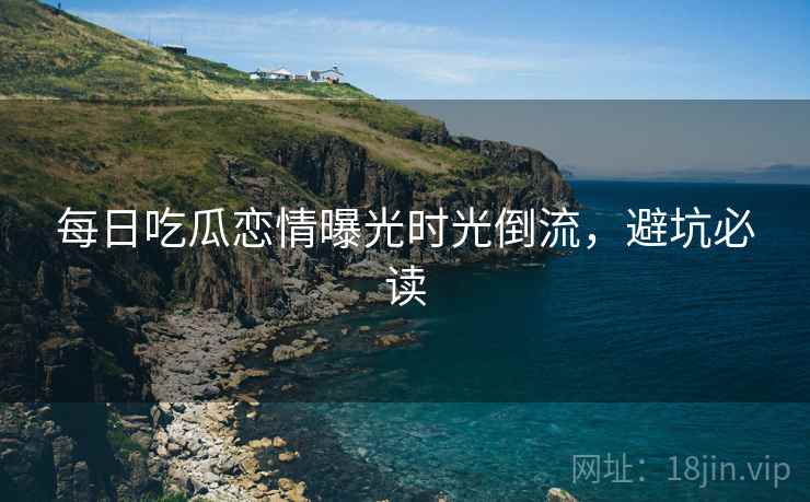 每日吃瓜恋情曝光时光倒流，避坑必读