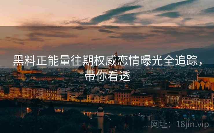 黑料正能量往期权威恋情曝光全追踪，带你看透