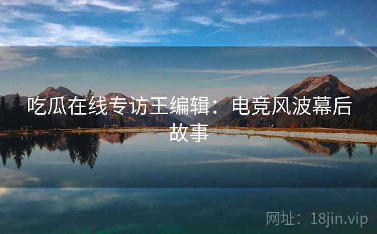 吃瓜在线专访王编辑：电竞风波幕后故事