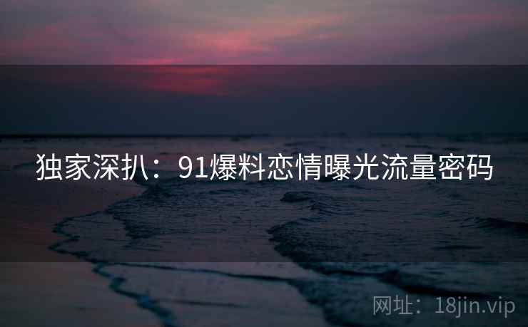 独家深扒：91爆料恋情曝光流量密码