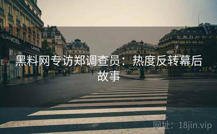 黑料网专访郑调查员：热度反转幕后故事