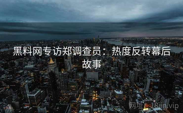 黑料网专访郑调查员：热度反转幕后故事