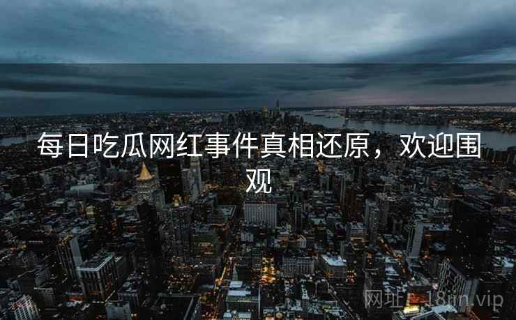 每日吃瓜网红事件真相还原，欢迎围观