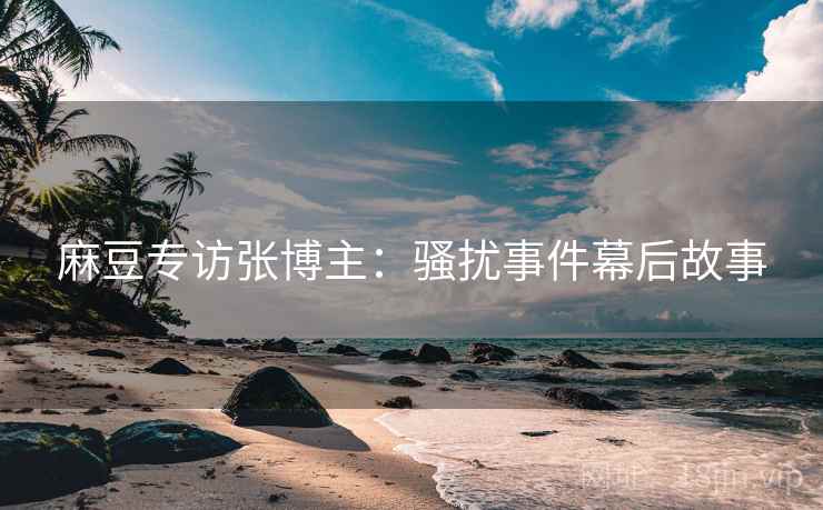 麻豆专访张博主：骚扰事件幕后故事