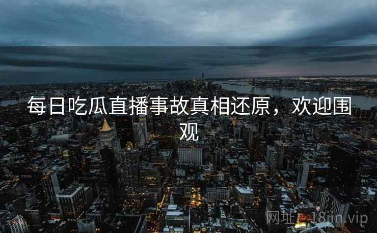 每日吃瓜直播事故真相还原，欢迎围观