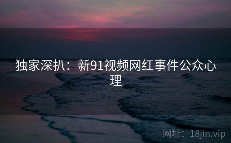 独家深扒：新91视频网红事件公众心理